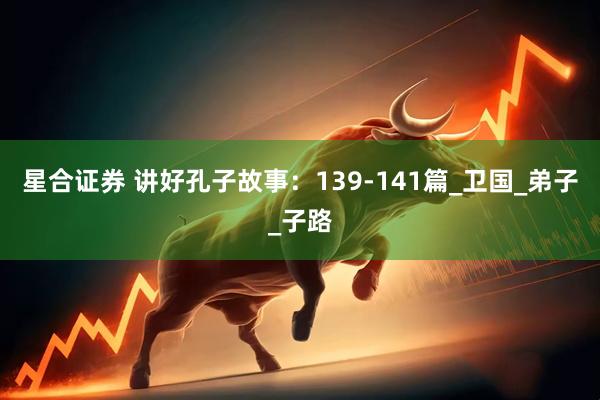 星合证券 讲好孔子故事：139-141篇_卫国_弟子_子路