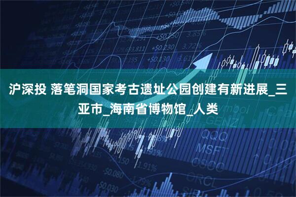 沪深投 落笔洞国家考古遗址公园创建有新进展_三亚市_海南省博物馆_人类