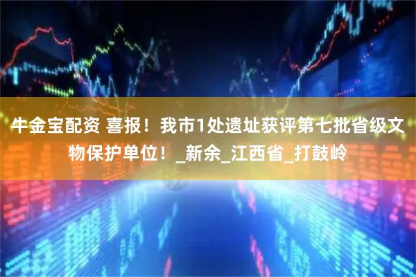 牛金宝配资 喜报！我市1处遗址获评第七批省级文物保护单位！_新余_江西省_打鼓岭