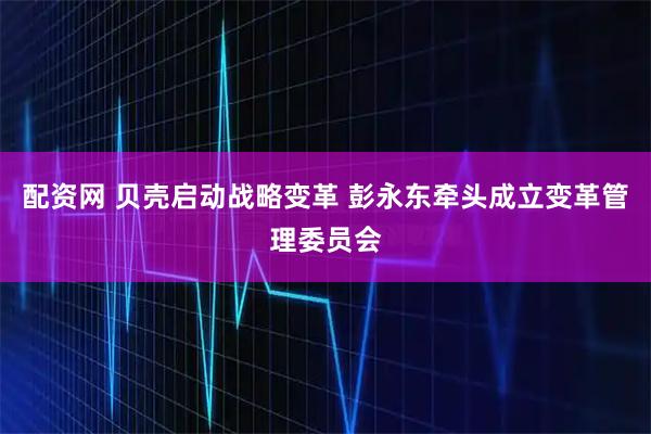配资网 贝壳启动战略变革 彭永东牵头成立变革管理委员会