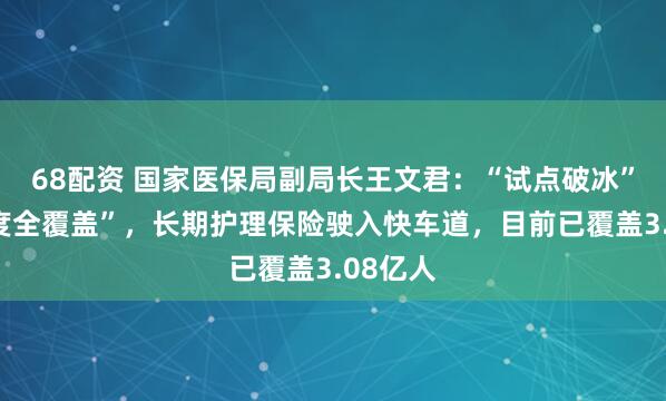 68配资 国家医保局副局长王文君：“试点破冰”到“制度全覆盖”，长期护理保险驶入快车道，目前已覆盖3.08亿人
