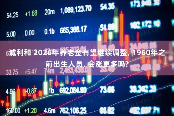 诚利和 2026年养老金有望继续调整, 1960年之前出生人员, 会涨更多吗?