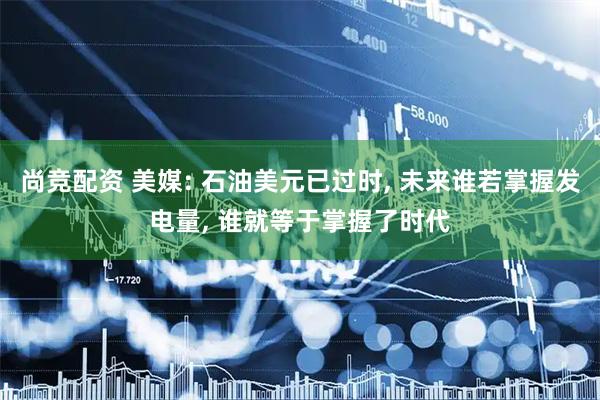 尚竞配资 美媒: 石油美元已过时, 未来谁若掌握发电量, 谁就等于掌握了时代