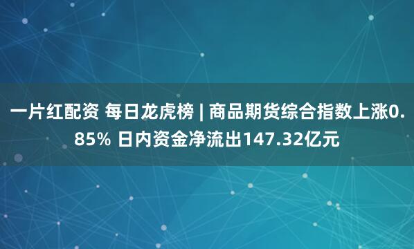 一片红配资 每日龙虎榜 | 商品期货综合指数上涨0.85% 日内资金净流出147.32亿元
