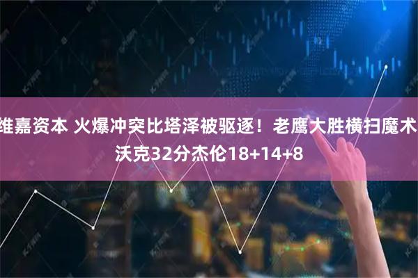维嘉资本 火爆冲突比塔泽被驱逐！老鹰大胜横扫魔术 沃克32分杰伦18+14+8