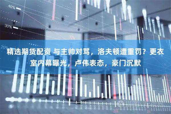 精选期货配资 与主帅对骂，洛夫顿遭重罚？更衣室内幕曝光，卢伟表态，豪门沉默