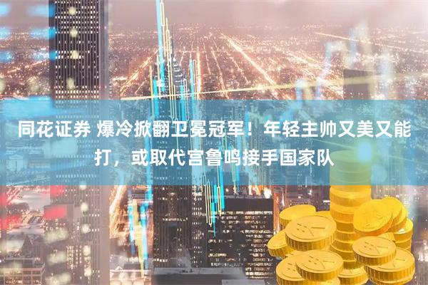 同花证券 爆冷掀翻卫冕冠军！年轻主帅又美又能打，或取代宫鲁鸣接手国家队