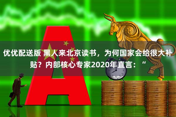 优优配送版 黑人来北京读书，为何国家会给很大补贴？内部核心专家2020年直言：“