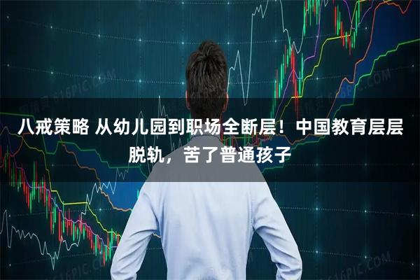 八戒策略 从幼儿园到职场全断层！中国教育层层脱轨，苦了普通孩子