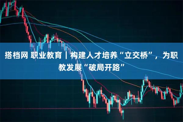 搭档网 职业教育｜构建人才培养“立交桥”，为职教发展“破局开路”