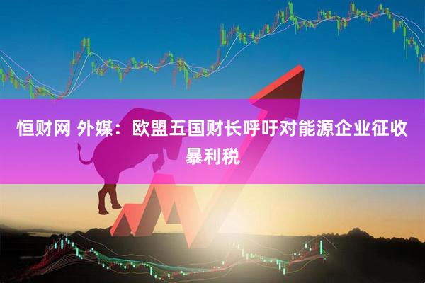 恒财网 外媒：欧盟五国财长呼吁对能源企业征收暴利税