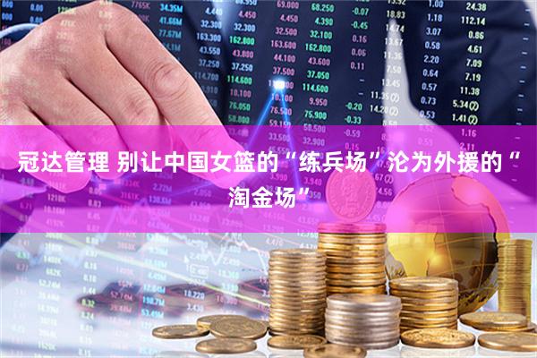 冠达管理 别让中国女篮的“练兵场”沦为外援的“淘金场”