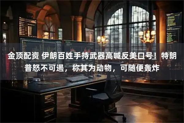 金顶配资 伊朗百姓手持武器高喊反美口号！特朗普怒不可遏，称其为动物，可随便轰炸