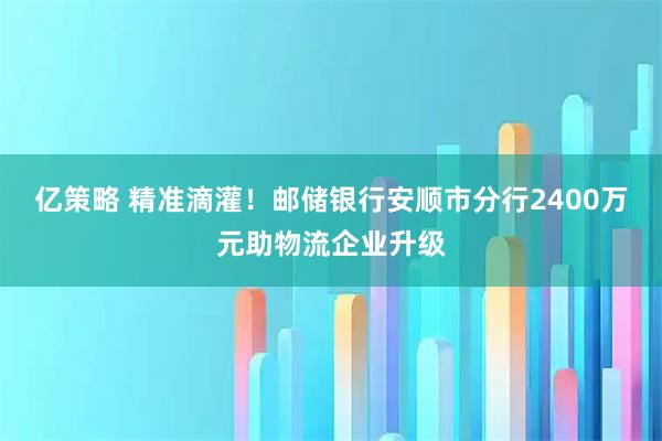 亿策略 精准滴灌！邮储银行安顺市分行2400万元助物流企业升级