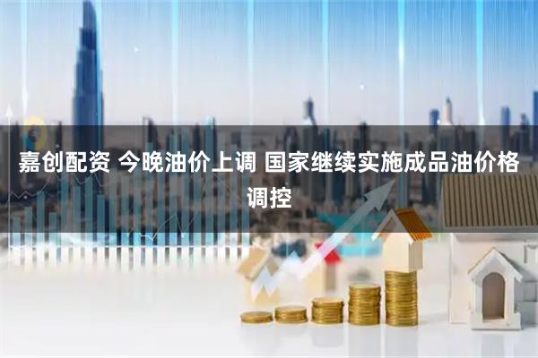 嘉创配资 今晚油价上调 国家继续实施成品油价格调控