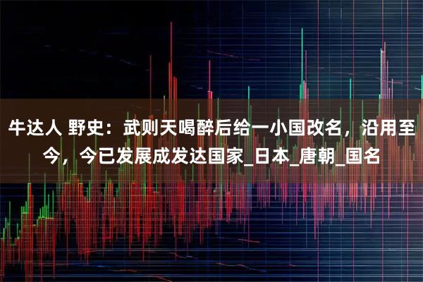 牛达人 野史：武则天喝醉后给一小国改名，沿用至今，今已发展成发达国家_日本_唐朝_国名