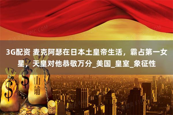 3G配资 麦克阿瑟在日本土皇帝生活，霸占第一女星，天皇对他恭敬万分_美国_皇室_象征性