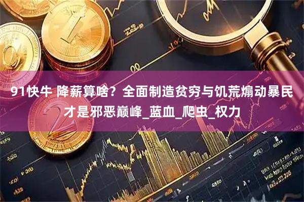 91快牛 降薪算啥？全面制造贫穷与饥荒煽动暴民才是邪恶巅峰_蓝血_爬虫_权力