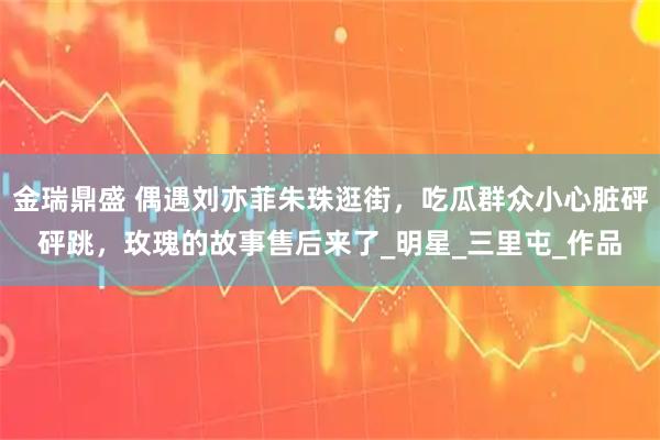 金瑞鼎盛 偶遇刘亦菲朱珠逛街，吃瓜群众小心脏砰砰跳，玫瑰的故事售后来了_明星_三里屯_作品