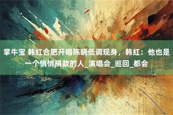 掌牛宝 韩红合肥开唱陈晓低调现身，韩红：他也是一个悄悄捐款的人_演唱会_巡回_都会
