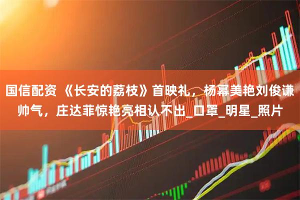 国信配资 《长安的荔枝》首映礼，杨幂美艳刘俊谦帅气，庄达菲惊艳亮相认不出_口罩_明星_照片