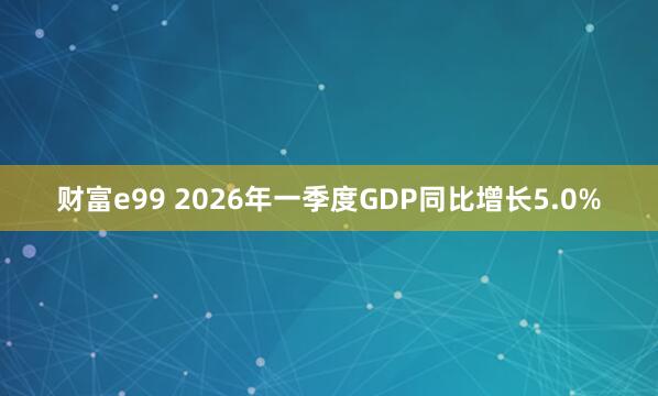 财富e99 2026年一季度GDP同比增长5.0%