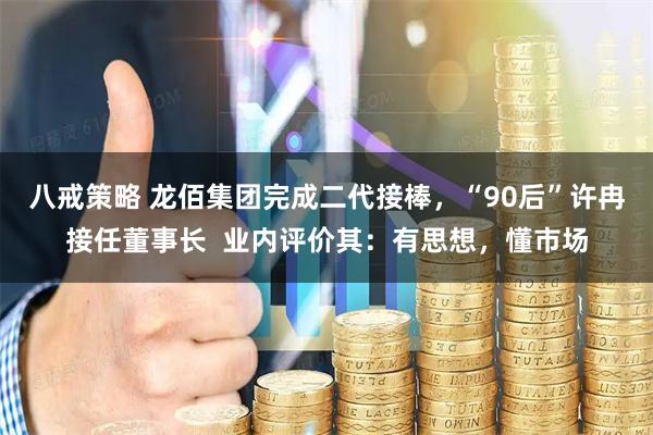 八戒策略 龙佰集团完成二代接棒，“90后”许冉接任董事长  业内评价其：有思想，懂市场